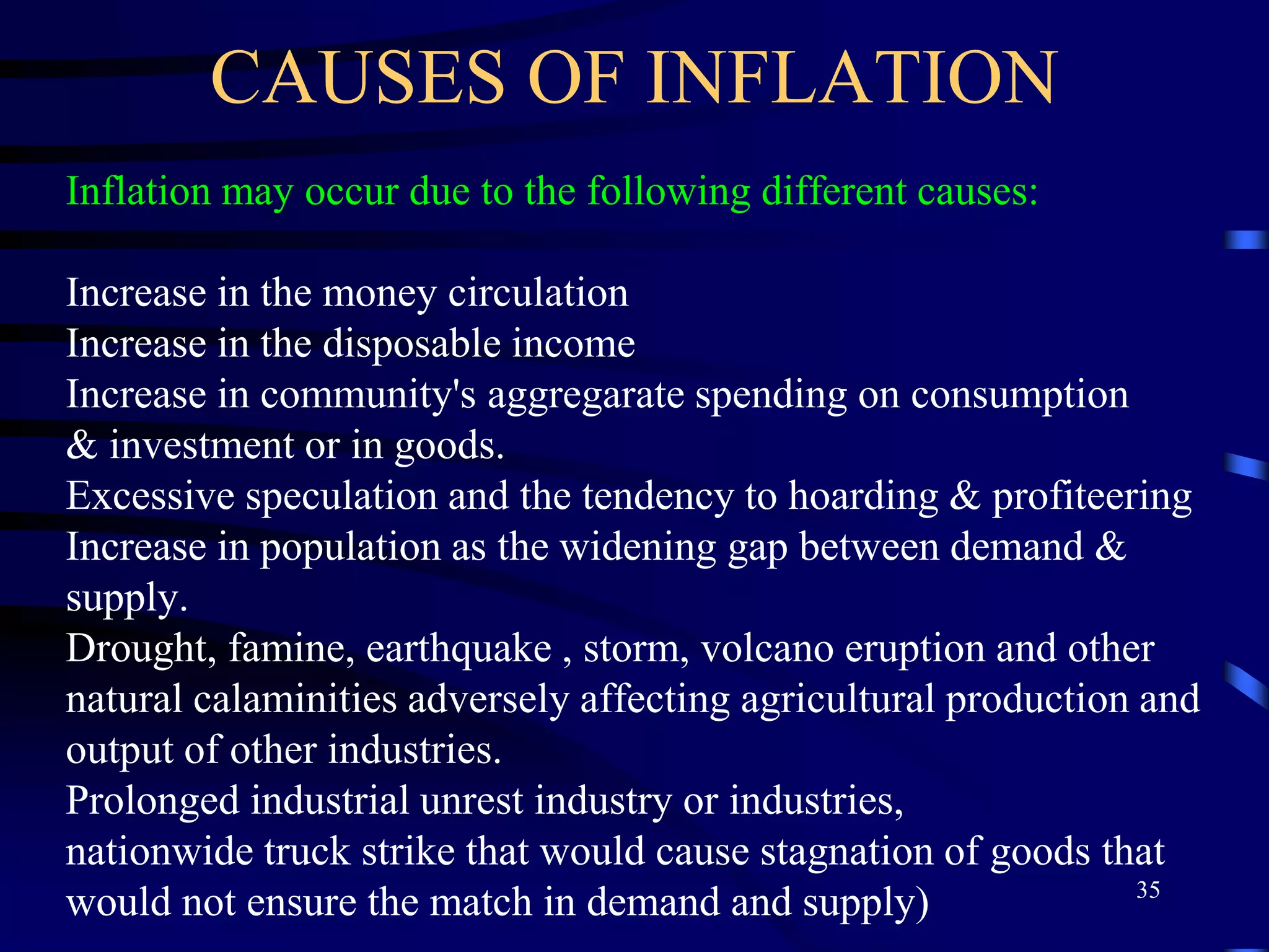 CAUSES OF INFLATION
Inflation may occur due to the following different causes:
Increase in the money circulation
Increase in the disposable income
Increase in community's aggregarate spending on consumption
& investment or in goods.
Excessive speculation and the tendency to hoarding & profiteering
Increase in population as the widening gap between demand &
supply.
Drought, famine, earthquake , storm, volcano eruption and other
natural calaminities adversely affecting agricultural production and
output of other industries.
Prolonged industrial unrest industry or industries,
nationwide truck strike that would cause stagnation of goods that
would not ensure the match in demand and supply) 35
 