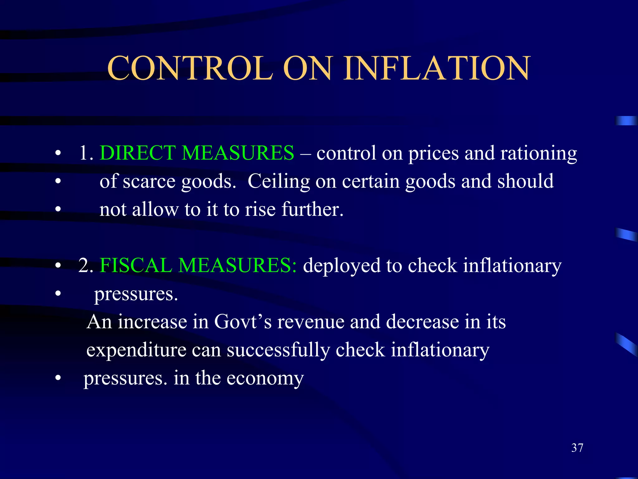 CONTROL ON INFLATION
• 1. DIRECT MEASURES – control on prices and rationing
• of scarce goods. Ceiling on certain goods and should
• not allow to it to rise further.
• 2. FISCAL MEASURES: deployed to check inflationary
• pressures.
An increase in Govt’s revenue and decrease in its
expenditure can successfully check inflationary
• pressures. in the economy
37
 