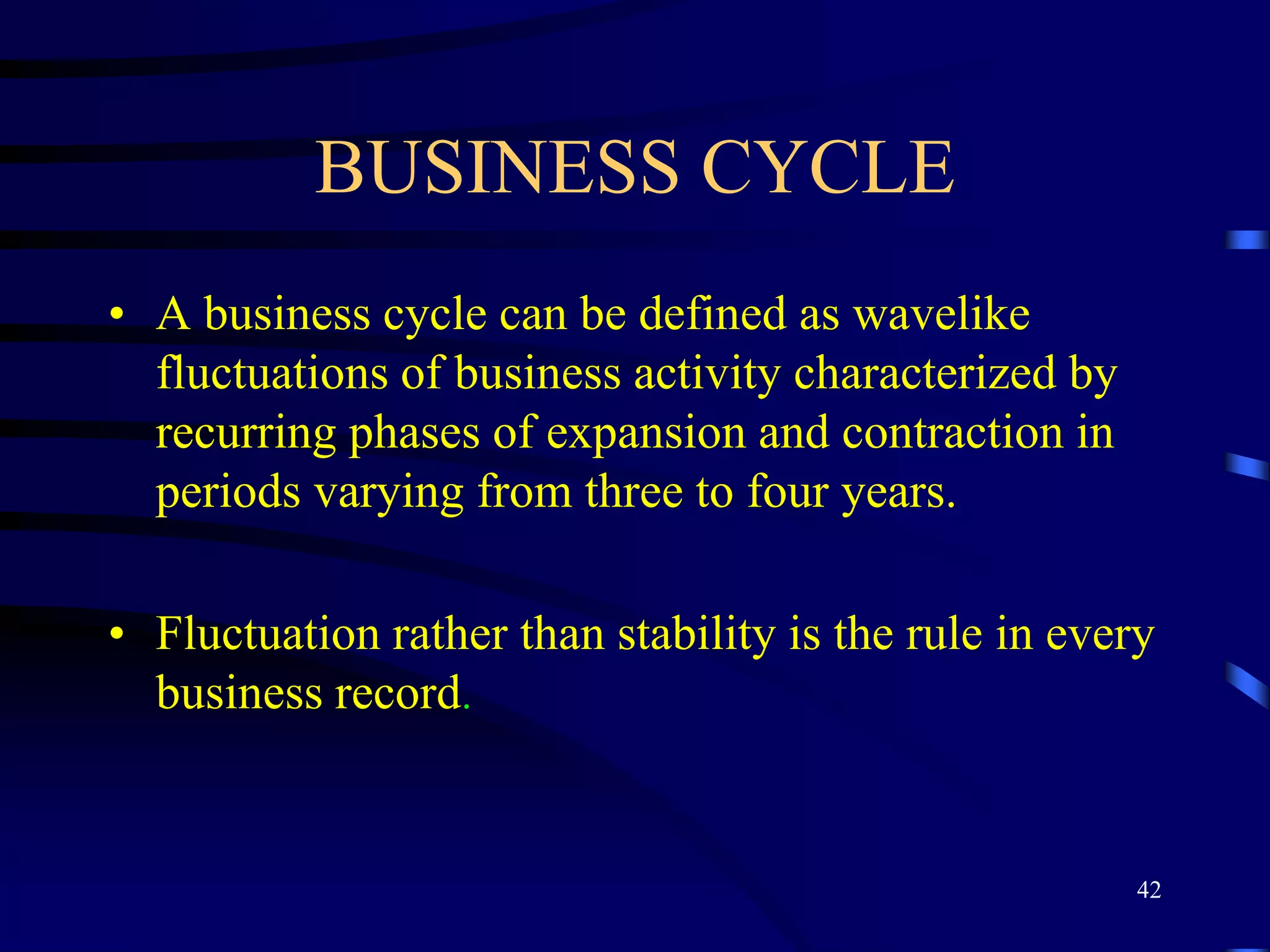 BUSINESS CYCLE
• A business cycle can be defined as wavelike
fluctuations of business activity characterized by
recurring phases of expansion and contraction in
periods varying from three to four years.
• Fluctuation rather than stability is the rule in every
business record.
42
 