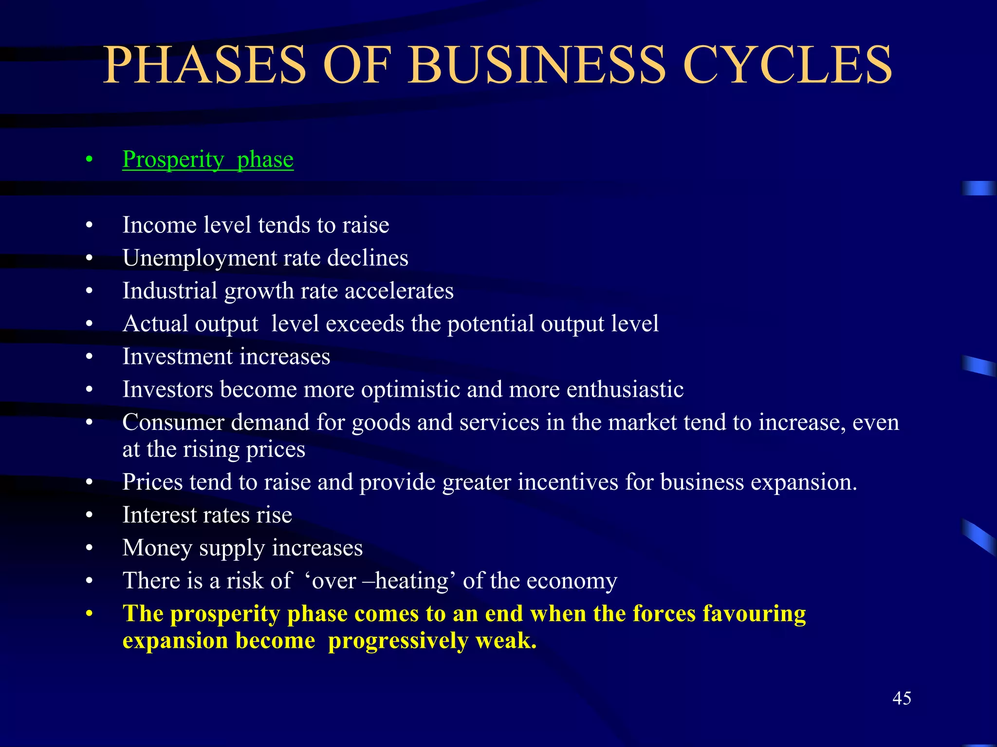 PHASES OF BUSINESS CYCLES
• Prosperity phase
• Income level tends to raise
• Unemployment rate declines
• Industrial growth rate accelerates
• Actual output level exceeds the potential output level
• Investment increases
• Investors become more optimistic and more enthusiastic
• Consumer demand for goods and services in the market tend to increase, even
at the rising prices
• Prices tend to raise and provide greater incentives for business expansion.
• Interest rates rise
• Money supply increases
• There is a risk of ‘over –heating’ of the economy
• The prosperity phase comes to an end when the forces favouring
expansion become progressively weak.
45
 