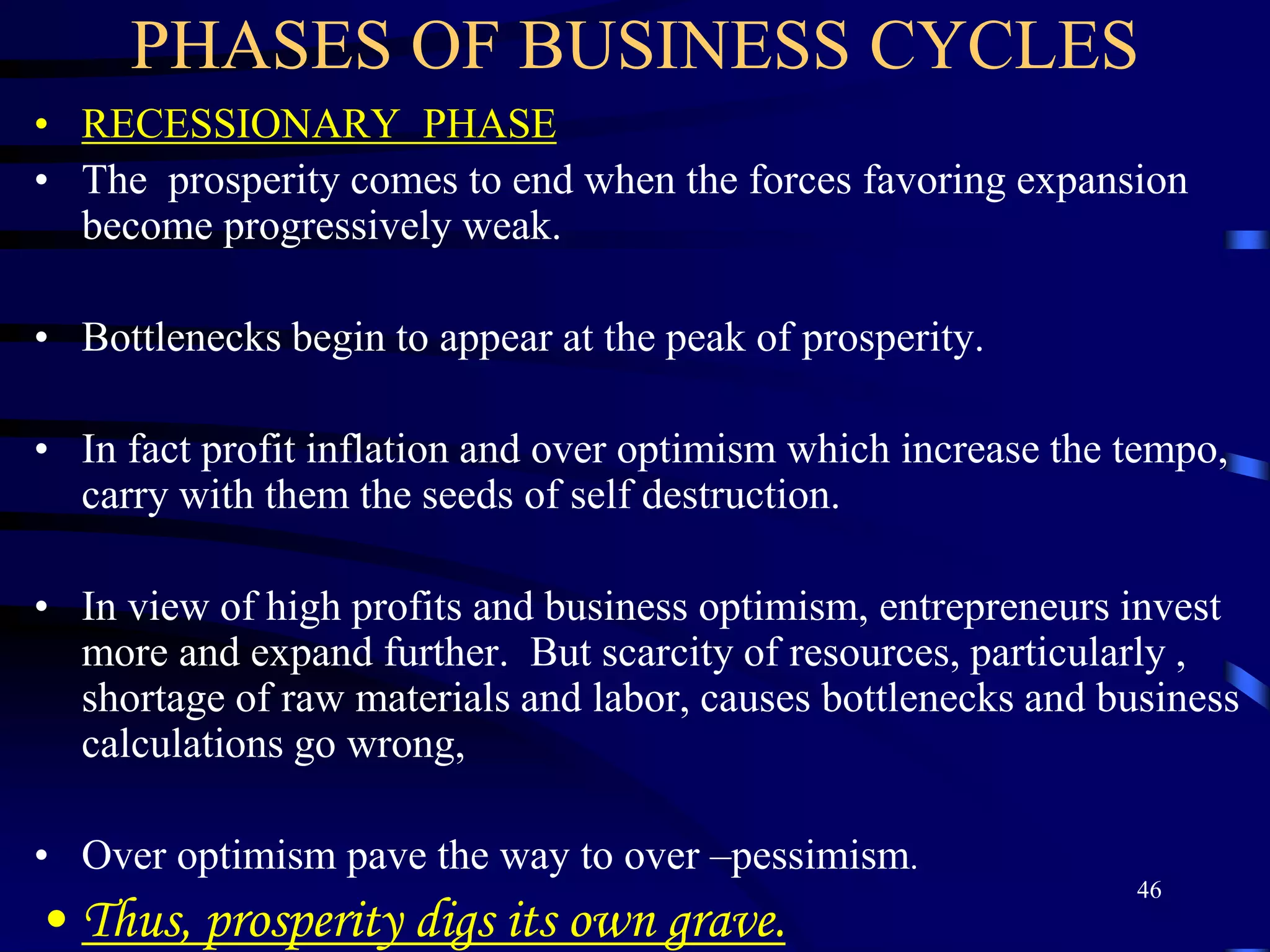 PHASES OF BUSINESS CYCLES
• RECESSIONARY PHASE
• The prosperity comes to end when the forces favoring expansion
become progressively weak.
• Bottlenecks begin to appear at the peak of prosperity.
• In fact profit inflation and over optimism which increase the tempo,
carry with them the seeds of self destruction.
• In view of high profits and business optimism, entrepreneurs invest
more and expand further. But scarcity of resources, particularly ,
shortage of raw materials and labor, causes bottlenecks and business
calculations go wrong,
• Over optimism pave the way to over –pessimism.
• Thus, prosperity digs its own grave.
46
 