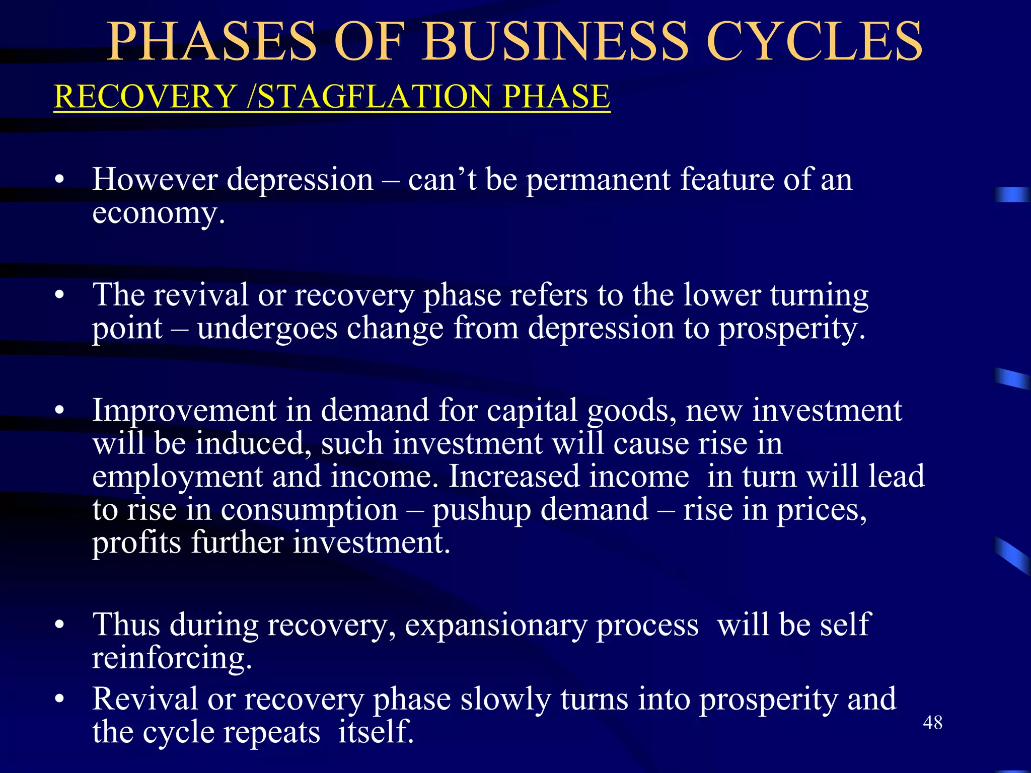 PHASES OF BUSINESS CYCLES
RECOVERY /STAGFLATION PHASE
• However depression – can’t be permanent feature of an
economy.
• The revival or recovery phase refers to the lower turning
point – undergoes change from depression to prosperity.
• Improvement in demand for capital goods, new investment
will be induced, such investment will cause rise in
employment and income. Increased income in turn will lead
to rise in consumption – pushup demand – rise in prices,
profits further investment.
• Thus during recovery, expansionary process will be self
reinforcing.
• Revival or recovery phase slowly turns into prosperity and
the cycle repeats itself. 48
 