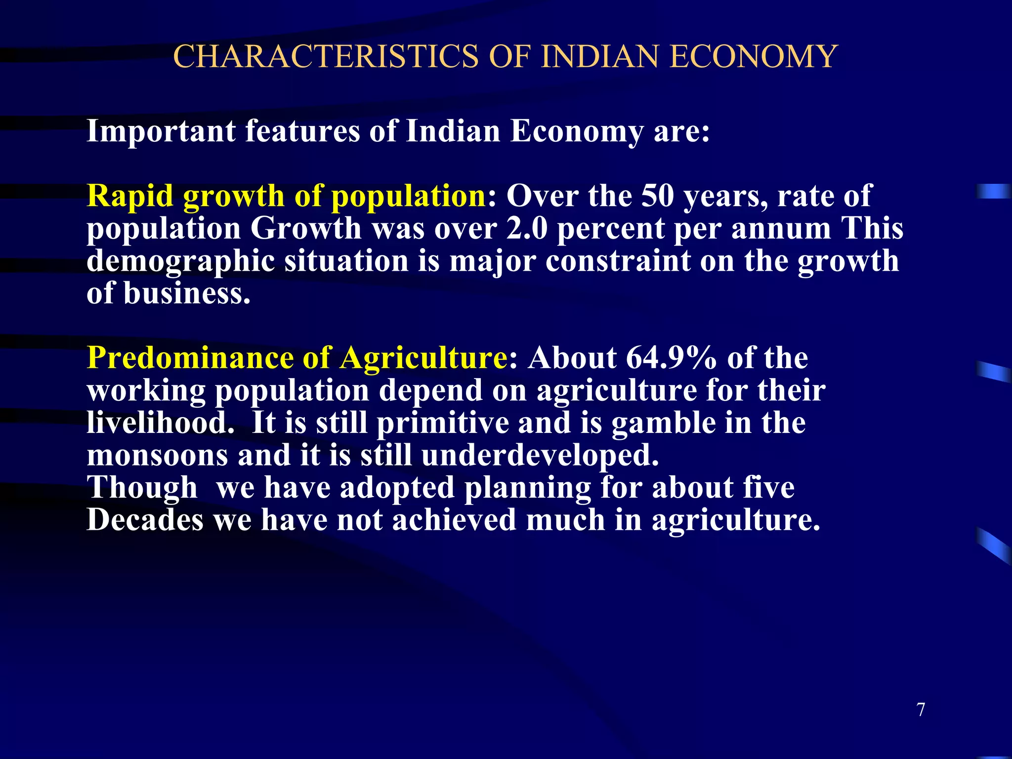 CHARACTERISTICS OF INDIAN ECONOMY
Important features of Indian Economy are:
Rapid growth of population: Over the 50 years, rate of
population Growth was over 2.0 percent per annum This
demographic situation is major constraint on the growth
of business.
Predominance of Agriculture: About 64.9% of the
working population depend on agriculture for their
livelihood. It is still primitive and is gamble in the
monsoons and it is still underdeveloped.
Though we have adopted planning for about five
Decades we have not achieved much in agriculture.
7
 