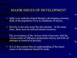 MAJOR ISSUES OF DEVELOPMENT
• India is an underdeveloped though a developing economy.
Bulk of the population lives in conditions of misery.
• Poverty is not only acute but also chronic. At the same
time , there exist un utilised natural resources.
The co-existence of the vicious circle of poverty with the
vicious circle of affluence perpetuates misery and foils all
attempts at removal of poverty.
• It is in this context that an understanding of the major
issues of development should be made.
10
 