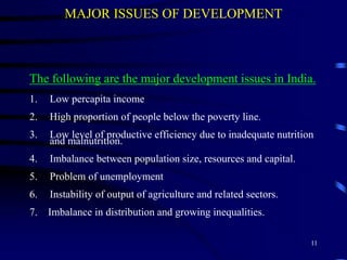 MAJOR ISSUES OF DEVELOPMENT
The following are the major development issues in India.
1. Low percapita income
2. High proportion of people below the poverty line.
3. Low level of productive efficiency due to inadequate nutrition
and malnutrition.
4. Imbalance between population size, resources and capital.
5. Problem of unemployment
6. Instability of output of agriculture and related sectors.
7. Imbalance in distribution and growing inequalities.
11
 