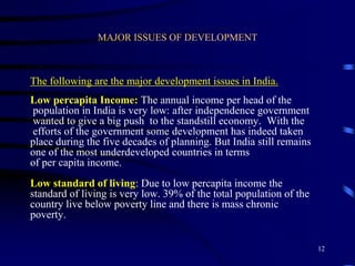 MAJOR ISSUES OF DEVELOPMENT
The following are the major development issues in India.
Low percapita Income: The annual income per head of the
population in India is very low: after independence government
wanted to give a big push to the standstill economy. With the
efforts of the government some development has indeed taken
place during the five decades of planning. But India still remains
one of the most underdeveloped countries in terms
of per capita income.
Low standard of living: Due to low percapita income the
standard of living is very low. 39% of the total population of the
country live below poverty line and there is mass chronic
poverty.
12
 