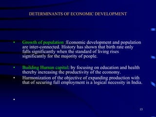 DETERMINANTS OF ECONOMIC DEVELOPMENT
• Growth of population :Economic development and population
are inter-connected. History has shown that birth rate only
falls significantly when the standard of living rises
significantly for the majority of people.
• Building Human capital: by focusing on education and health
thereby increasing the productivity of the economy.
• Harmonization of the objective of expanding production with
that of securing full employment is a logical necessity in India.
•
15
 