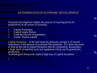 DETERMINANTS OF ECONOMIC DEVELOPMENT
Economic development implies the process of securing levels of
productivity in all sectors of economy.
• Capital Formation
• Capital output Ration
• Curb the Growth of population
• Create Human capital
Capital formation – to the full extent by domestic savings is of crucial
importance in the process of economic Development. It is quite necessary
to step up the rate of capital formation that the community accumulates
a large stock of machine tools and equipment which can be geared into
production.
Technological framework implicit high rate of capital formation.
•
18
 