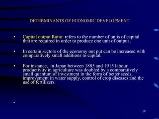 DETERMINANTS OF ECONOMIC DEVELOPMENT
• Capital output Ratio: refers to the number of units of capital
that are required in order to produce one unit of output .
• In certain sectors of the economy out put can be increased with
comparatively small additions to capital.
• For instance, in Japan between 1885 and 1915 labour
productivity in agriculture was doubled by a comparatively
small quantum of investment in the form of better seeds,
improvement in water supply, control of crop diseases and the
use of fertilizers.
•
19
 