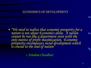 ECONOMICS OF DEVELOPMENT
• “We need to realize that economic prosperity for a
nation is not about Economics alone. A nation
cannot be run like a department store with the
only motive of profit maximization. Economic
prosperity encompasses social development which
is crucial to the soul of nation”
» Arindam Chaudhari
2
 