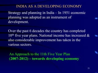 INDIA AS A DEVELOPING ECONOMY
Strategy and planning in India – In 1951 economic
planning was adopted as an instrument of
development.
Over the past 6 decades the country has completed
10th five year plans. National income has increased &
also considerable improvement has taken in the
various sectors.
An Approach to the 11th Five Year Plan
(2007-2012) – towards developing economy
21
 