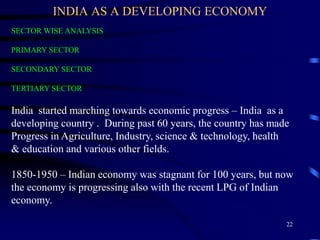 INDIA AS A DEVELOPING ECONOMY
SECTOR WISE ANALYSIS
PRIMARY SECTOR
SECONDARY SECTOR
TERTIARY SECTOR
India started marching towards economic progress – India as a
developing country . During past 60 years, the country has made
Progress in Agriculture, Industry, science & technology, health
& education and various other fields.
1850-1950 – Indian economy was stagnant for 100 years, but now
the economy is progressing also with the recent LPG of Indian
economy.
22
 