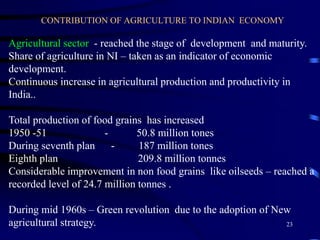 CONTRIBUTION OF AGRICULTURE TO INDIAN ECONOMY
Agricultural sector - reached the stage of development and maturity.
Share of agriculture in NI – taken as an indicator of economic
development.
Continuous increase in agricultural production and productivity in
India..
Total production of food grains has increased
1950 -51 - 50.8 million tones
During seventh plan - 187 million tones
Eighth plan 209.8 million tonnes
Considerable improvement in non food grains like oilseeds – reached a
recorded level of 24.7 million tonnes .
During mid 1960s – Green revolution due to the adoption of New
agricultural strategy. 23
 