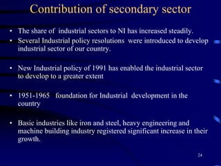 Contribution of secondary sector
• The share of industrial sectors to NI has increased steadily.
• Several Industrial policy resolutions were introduced to develop
industrial sector of our country.
• New Industrial policy of 1991 has enabled the industrial sector
to develop to a greater extent
• 1951-1965 foundation for Industrial development in the
country
• Basic industries like iron and steel, heavy engineering and
machine building industry registered significant increase in their
growth.
24
 