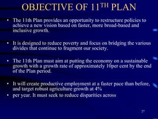 OBJECTIVE OF 11TH PLAN
• The 11th Plan provides an opportunity to restructure policies to
achieve a new vision based on faster, more broad-based and
inclusive growth.
• It is designed to reduce poverty and focus on bridging the various
divides that continue to fragment our society.
• The 11th Plan must aim at putting the economy on a sustainable
growth with a growth rate of approximately 10per cent by the end
of the Plan period.
• It will create productive employment at a faster pace than before,
and target robust agriculture growth at 4%
• per year. It must seek to reduce disparities across
27
 