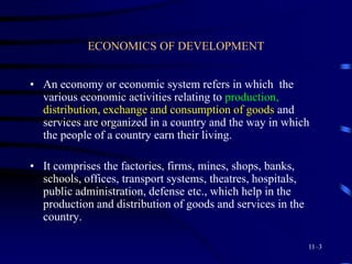 ECONOMICS OF DEVELOPMENT
• An economy or economic system refers in which the
various economic activities relating to production,
distribution, exchange and consumption of goods and
services are organized in a country and the way in which
the people of a country earn their living.
• It comprises the factories, firms, mines, shops, banks,
schools, offices, transport systems, theatres, hospitals,
public administration, defense etc., which help in the
production and distribution of goods and services in the
country.
11–3
 