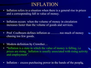 INFLATION
• Inflation refers to a situation when there is a general rise in prices
and a corresponding fall in value of money.
• Inflation occurs when the volume of money in circulation
increases faster than the volume of goods and services.
• Prof. Coulbourn defines inflation as ………too much of money
chasing too few goods.
• Modern definition by Crowther…
• “Inflation is a state in which the value of money is falling, i.e
prices are rising. Inflation is usually associated with rising activity
and employment”.
• Inflation - excess purchasing power in the hands of the people.
30
 