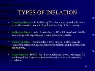 TYPES OF INFLATION
• Creeping inflation – Price Rise by 2% -PA – not controlled in time –
prove disastrous –economic & political stability of the economy
• Walking inflation – mild & tolerable > 10% PA –moderate –stable
inflation- people expectations remain more or less stable.
• Running inflation – rises rapidly < 10% ranges 10-20%-exceeds
“Galloping inflation. Causes economic distortions and disturbances in
the economy.
• Hyper inflation: 1000% PA . Low purchasing power, real wages fall
and inequalities increases – serious distortions – overall economic
condition.
31
 