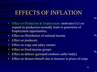 EFFECTS OF INFLATION
• Effect on Production & Employment: motivates Co’s to
expand its production normally leads to generation of
Employment opportunities.
• Effect on Distribution of national income
• Effect on producers
• Effect on wage and salary earners
• Effect on fixed income groups
• Effect on debtors (gain)and creditors suffer badly)
• Effect on farmers-benefit due to increase in prices of crops
36
 