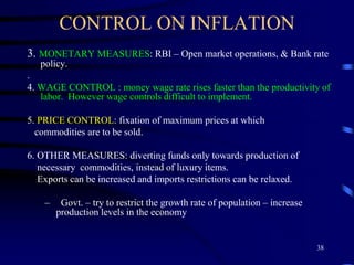 CONTROL ON INFLATION
3. MONETARY MEASURES: RBI – Open market operations, & Bank rate
policy.
.
4. WAGE CONTROL : money wage rate rises faster than the productivity of
labor. However wage controls difficult to implement.
5. PRICE CONTROL: fixation of maximum prices at which
commodities are to be sold.
6. OTHER MEASURES: diverting funds only towards production of
necessary commodities, instead of luxury items.
Exports can be increased and imports restrictions can be relaxed.
– Govt. – try to restrict the growth rate of population – increase
production levels in the economy
38
 