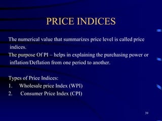 PRICE INDICES
The numerical value that summarizes price level is called price
indices.
The purpose Of PI – helps in explaining the purchasing power or
inflation/Deflation from one period to another.
Types of Price Indices:
1. Wholesale price Index (WPI)
2. Consumer Price Index (CPI)
39
 
