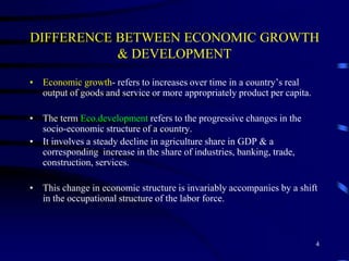 DIFFERENCE BETWEEN ECONOMIC GROWTH
& DEVELOPMENT
• Economic growth- refers to increases over time in a country’s real
output of goods and service or more appropriately product per capita.
• The term Eco.development refers to the progressive changes in the
socio-economic structure of a country.
• It involves a steady decline in agriculture share in GDP & a
corresponding increase in the share of industries, banking, trade,
construction, services.
• This change in economic structure is invariably accompanies by a shift
in the occupational structure of the labor force.
4
 