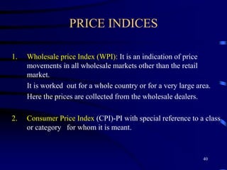 PRICE INDICES
1. Wholesale price Index (WPI): It is an indication of price
movements in all wholesale markets other than the retail
market.
It is worked out for a whole country or for a very large area.
Here the prices are collected from the wholesale dealers.
2. Consumer Price Index (CPI)-PI with special reference to a class
or category for whom it is meant.
40
 