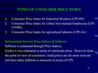 TYPES OF CONSUMER PRICE INDEX
1. Consumer Price Index for Industrial Workers (CPI-IW)
2. Consumer Price Index for Urban Non-manual Employees (CPI-
UNME)
3. Consumer Price Index for agricultural laborers (CPI-AL)
Relationship between Price Indices & Inflation
Inflation is estimated through Price Indices.
Earlier it was estimated in terms of wholesale price. However from
the point of view of consumers, retail prices are far more relevant
and thus today inflation is measures in terms of CPI.
41
 