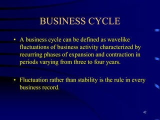 BUSINESS CYCLE
• A business cycle can be defined as wavelike
fluctuations of business activity characterized by
recurring phases of expansion and contraction in
periods varying from three to four years.
• Fluctuation rather than stability is the rule in every
business record.
42
 