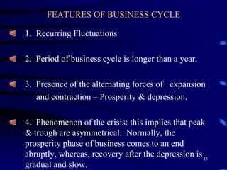 FEATURES OF BUSINESS CYCLE
1. Recurring Fluctuations
2. Period of business cycle is longer than a year.
3. Presence of the alternating forces of expansion
and contraction – Prosperity & depression.
4. Phenomenon of the crisis: this implies that peak
& trough are asymmetrical. Normally, the
prosperity phase of business comes to an end
abruptly, whereas, recovery after the depression is
gradual and slow.
43
 