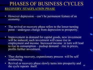 PHASES OF BUSINESS CYCLES
RECOVERY /STAGFLATION PHASE
• However depression – can’t be permanent feature of an
economy.
• The revival or recovery phase refers to the lower turning
point – undergoes change from depression to prosperity.
• Improvement in demand for capital goods, new investment
will be induced, such investment will cause rise in
employment and income. Increased income in turn will lead
to rise in consumption – pushup demand – rise in prices,
profits further investment.
• Thus during recovery, expansionary process will be self
reinforcing.
• Revival or recovery phase slowly turns into prosperity and
the cycle repeats itself. 48
 