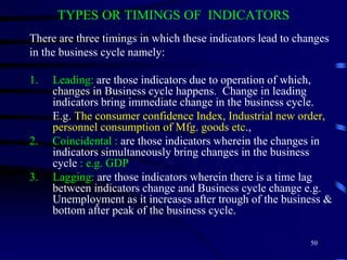 TYPES OR TIMINGS OF INDICATORS
There are three timings in which these indicators lead to changes
in the business cycle namely:
1. Leading: are those indicators due to operation of which,
changes in Business cycle happens. Change in leading
indicators bring immediate change in the business cycle.
E.g. The consumer confidence Index, Industrial new order,
personnel consumption of Mfg. goods etc.,
2. Coincidental : are those indicators wherein the changes in
indicators simultaneously bring changes in the business
cycle : e.g. GDP
3. Lagging: are those indicators wherein there is a time lag
between indicators change and Business cycle change e.g.
Unemployment as it increases after trough of the business &
bottom after peak of the business cycle.
50
 