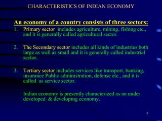 CHARACTERISTICS OF INDIAN ECONOMY
An economy of a country consists of three sectors:
1. Primary sector includes agriculture, mining, fishing etc.,
and it is generally called agricultural sector.
2. The Secondary sector includes all kinds of industries both
large as well as small and it is generally called industrial
sector.
3. Tertiary sector includes services like transport, banking,
insurance Public administration, defense etc., and it is
called as service sector.
Indian economy is presently characterized as an under
developed & developing economy.
6
 