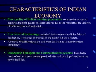 CHARACTERISTICS OF INDIAN
ECONOMY
• Poor quality of Indian working population: compared to advanced
countries the poor quality of Indian labor is due to the reason that the laborers
of India are poor and under fed.
• Low level of technology: technical backwardness in all the fields of
production, techniques of production are mostly old and obsolete.
• Also lack of quality education and technical training to absorb modern
technology.
• Inadequate Transport and Communication systems: Even today
many of our rural areas are not provided with well developed roadways and
power facilities.
8
 