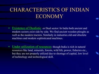 CHARACTERISTICS OF INDIAN
ECONOMY
• Existence of Dualistic or Dual sector: In India both ancient and
modern sectors exist side by side. We find ancient wooden ploughs as
well as the modern tractors. Similarly in industries old and obsolete
machines and modern sophisticated machines.
• Under utilization of resources: though India is rich in natural
resources like land, minerals, forests, wild life, power, fisheries etc.,
but they are not properly utilized due to shortage of capital, low level
of technology and technological skill.
9
 