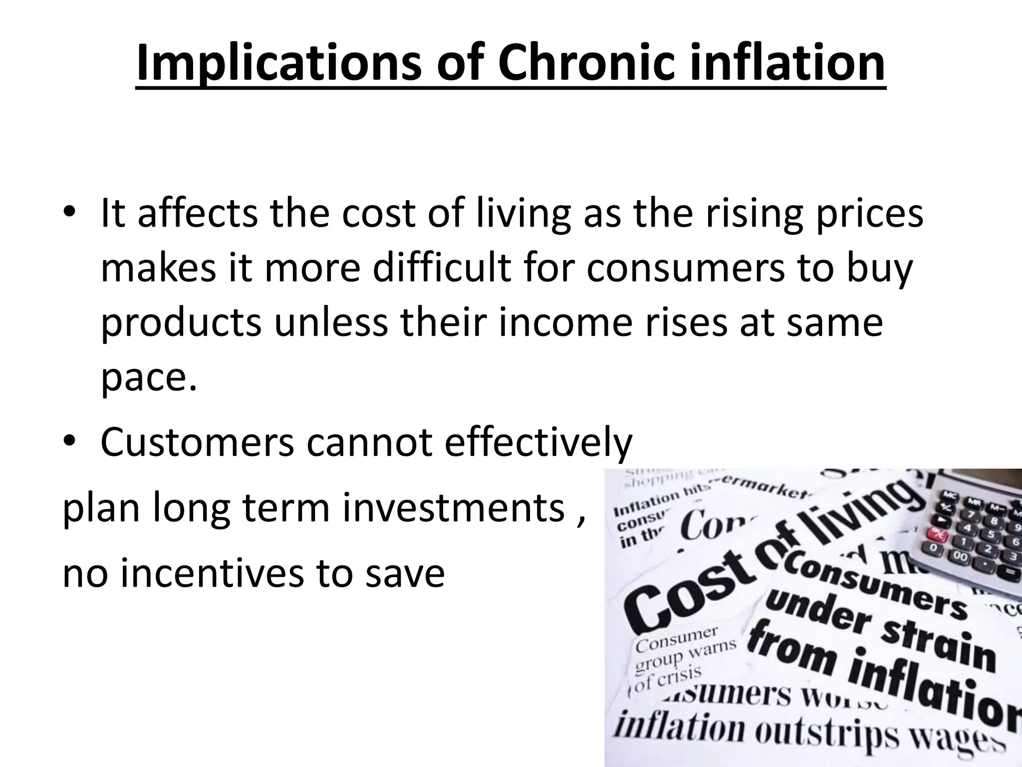 Implications of Chronic inflation
• It affects the cost of living as the rising prices
makes it more difficult for consumers to buy
products unless their income rises at same
pace.
• Customers cannot effectively
plan long term investments ,
no incentives to save
 