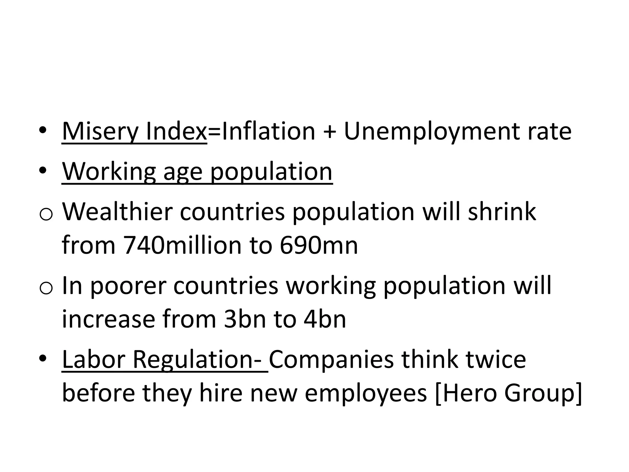 • Misery Index=Inflation + Unemployment rate
• Working age population
o Wealthier countries population will shrink
from 740million to 690mn
o In poorer countries working population will
increase from 3bn to 4bn
• Labor Regulation- Companies think twice
before they hire new employees [Hero Group]
 