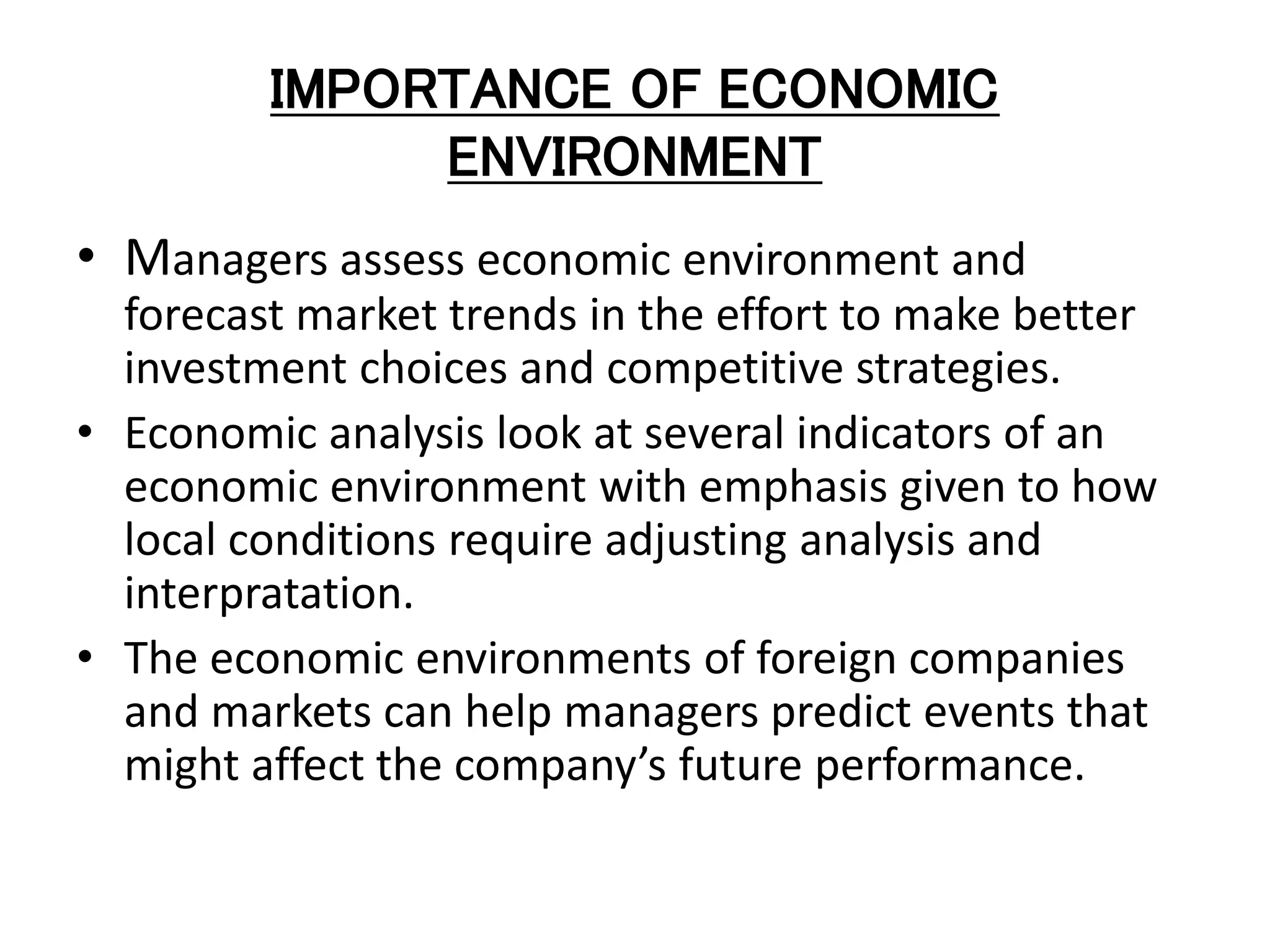 IMPORTANCE OF ECONOMIC
ENVIRONMENT
• Managers assess economic environment and
forecast market trends in the effort to make better
investment choices and competitive strategies.
• Economic analysis look at several indicators of an
economic environment with emphasis given to how
local conditions require adjusting analysis and
interpratation.
• The economic environments of foreign companies
and markets can help managers predict events that
might affect the company’s future performance.
 