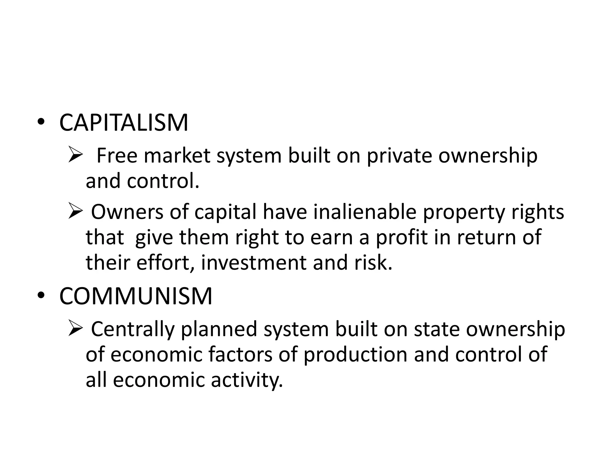 • CAPITALISM
 Free market system built on private ownership
and control.
 Owners of capital have inalienable property rights
that give them right to earn a profit in return of
their effort, investment and risk.
• COMMUNISM
 Centrally planned system built on state ownership
of economic factors of production and control of
all economic activity.
 