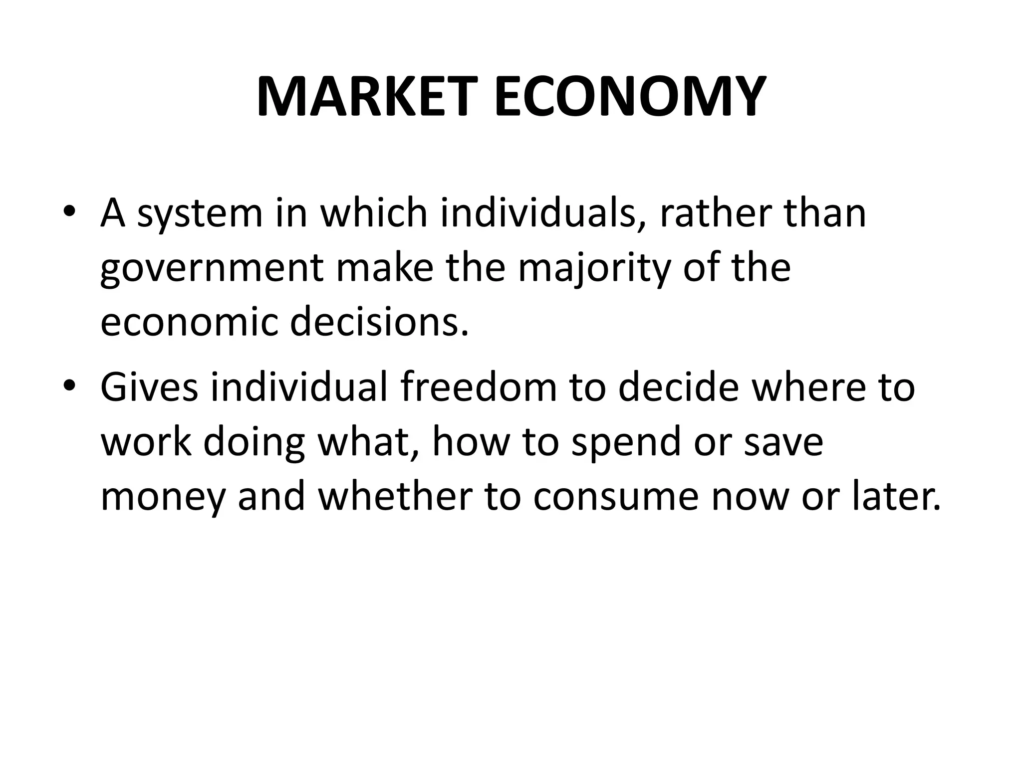 MARKET ECONOMY
• A system in which individuals, rather than
government make the majority of the
economic decisions.
• Gives individual freedom to decide where to
work doing what, how to spend or save
money and whether to consume now or later.
 