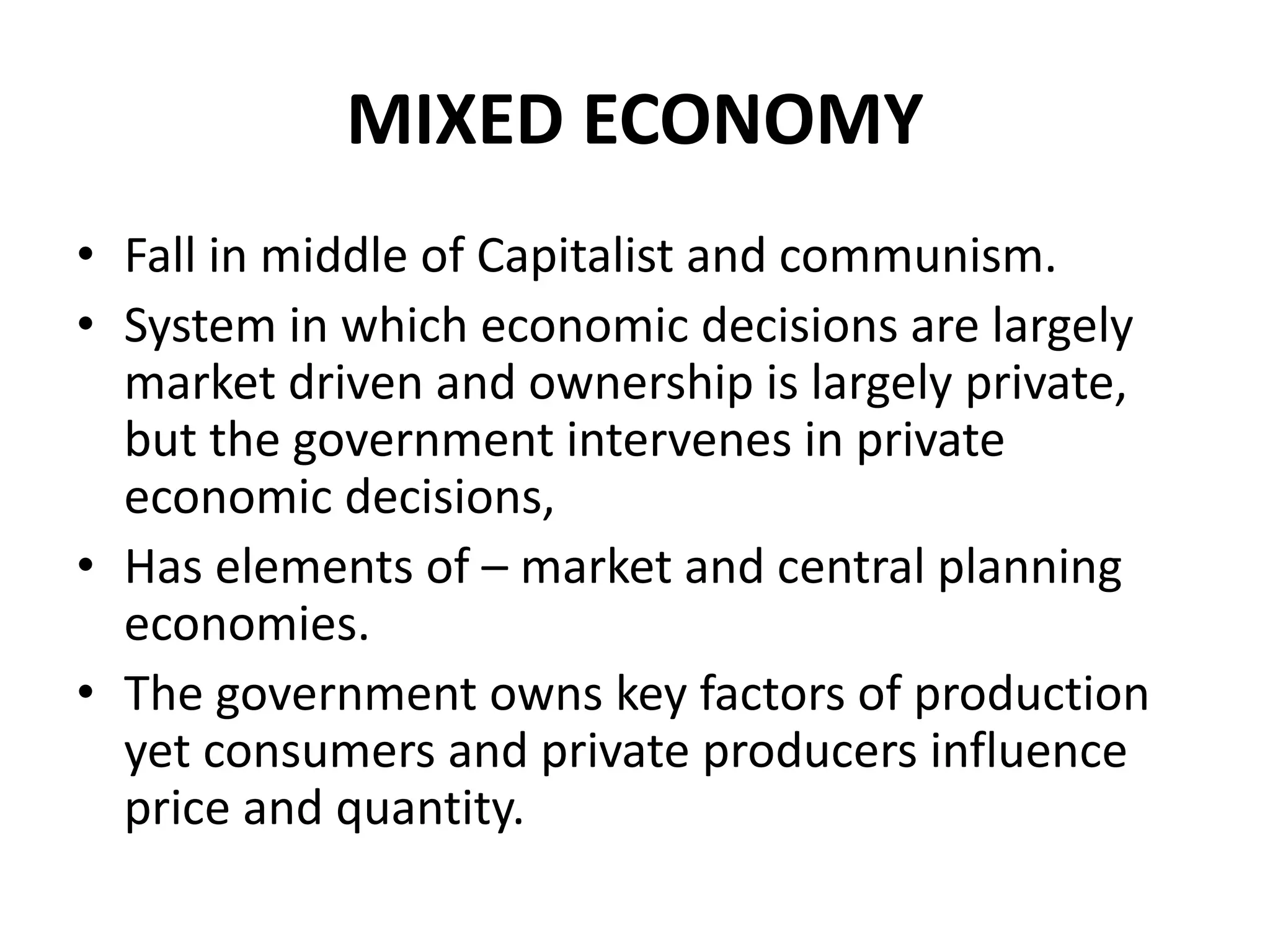 MIXED ECONOMY
• Fall in middle of Capitalist and communism.
• System in which economic decisions are largely
market driven and ownership is largely private,
but the government intervenes in private
economic decisions,
• Has elements of – market and central planning
economies.
• The government owns key factors of production
yet consumers and private producers influence
price and quantity.
 