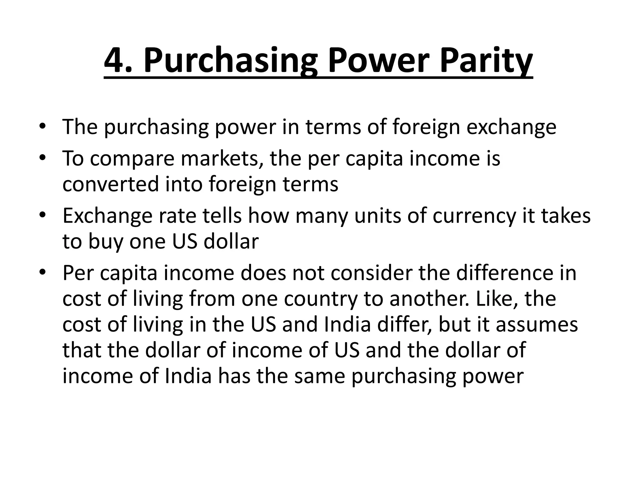4. Purchasing Power Parity
• The purchasing power in terms of foreign exchange
• To compare markets, the per capita income is
converted into foreign terms
• Exchange rate tells how many units of currency it takes
to buy one US dollar
• Per capita income does not consider the difference in
cost of living from one country to another. Like, the
cost of living in the US and India differ, but it assumes
that the dollar of income of US and the dollar of
income of India has the same purchasing power
 