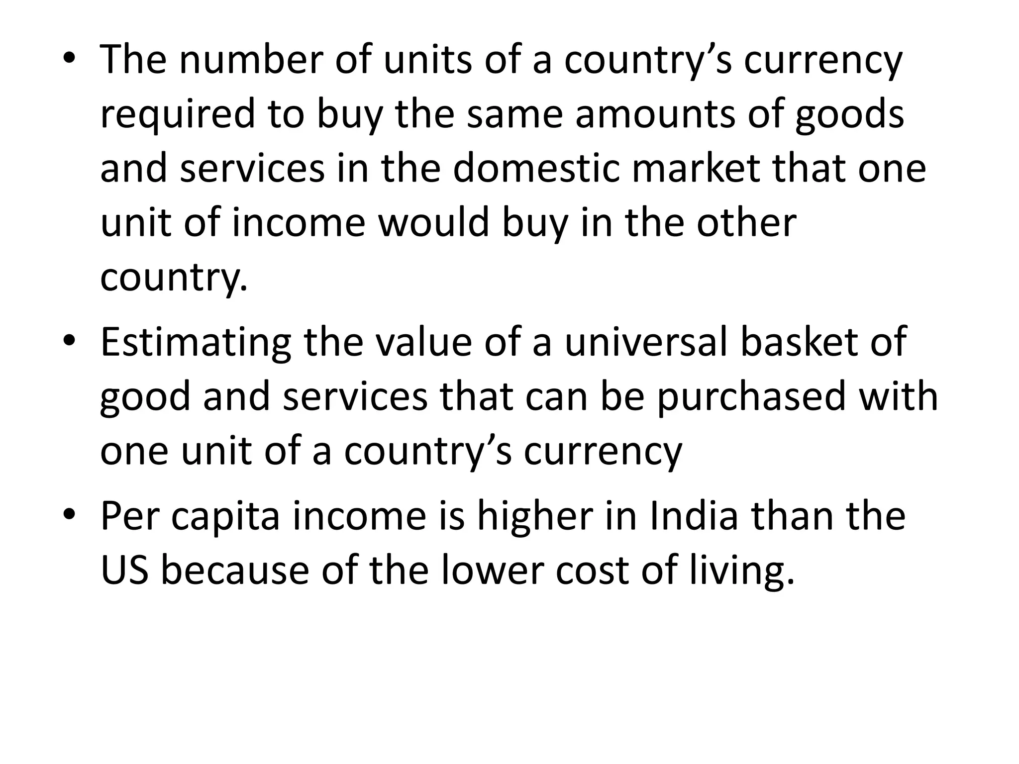 • The number of units of a country’s currency
required to buy the same amounts of goods
and services in the domestic market that one
unit of income would buy in the other
country.
• Estimating the value of a universal basket of
good and services that can be purchased with
one unit of a country’s currency
• Per capita income is higher in India than the
US because of the lower cost of living.
 