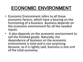 ECONOMIC ENVIRONMENT
• Economic Environment refers to all those
economic factors, which have a bearing on the
functioning of a business. Business depends on
the economic environment for all the needed
inputs.
• It also depends on the economic environment to
sell the finished goods. Naturally, the
dependence of business on the economic
environment is total and is not surprising
because, as it is rightly said, business is one unit
of the total economy.
 