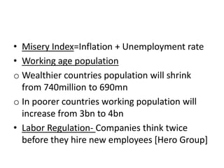 • Misery Index=Inflation + Unemployment rate
• Working age population
o Wealthier countries population will shrink
from 740million to 690mn
o In poorer countries working population will
increase from 3bn to 4bn
• Labor Regulation- Companies think twice
before they hire new employees [Hero Group]
 