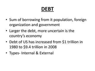 DEBT
• Sum of borrowing from it population, foreign
organization and government
• Larger the debt, more uncertain is the
country’s economy
• Debt of US has increased from $1 trillion in
1980 to $9.4 trillion in 2008
• Types- Internal & External
 