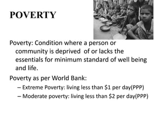 POVERTY
Poverty: Condition where a person or
community is deprived of or lacks the
essentials for minimum standard of well being
and life.
Poverty as per World Bank:
– Extreme Poverty: living less than $1 per day(PPP)
– Moderate poverty: living less than $2 per day(PPP)
 