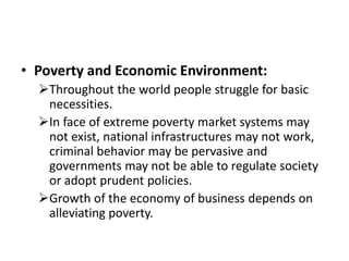 • Poverty and Economic Environment:
Throughout the world people struggle for basic
necessities.
In face of extreme poverty market systems may
not exist, national infrastructures may not work,
criminal behavior may be pervasive and
governments may not be able to regulate society
or adopt prudent policies.
Growth of the economy of business depends on
alleviating poverty.
 