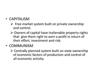• CAPITALISM
 Free market system built on private ownership
and control.
 Owners of capital have inalienable property rights
that give them right to earn a profit in return of
their effort, investment and risk.
• COMMUNISM
 Centrally planned system built on state ownership
of economic factors of production and control of
all economic activity.
 