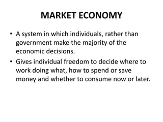 MARKET ECONOMY
• A system in which individuals, rather than
government make the majority of the
economic decisions.
• Gives individual freedom to decide where to
work doing what, how to spend or save
money and whether to consume now or later.
 